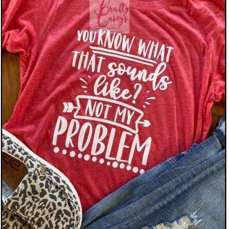 You Know What That Sounds Like Not My Problem !-Tees Crafty Casey's